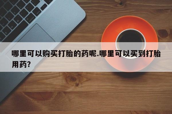 网上有买打胎药私人店哪里可以购买打胎的药呢.哪里可以买到打胎用药?