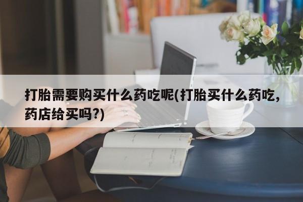 网上有买打胎药私人店打胎需要购买什么药吃呢(打胎买什么药吃,药店给买吗?)