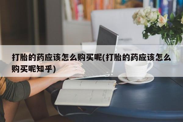 网上有买打胎药私人店打胎的药应该怎么购买呢(打胎的药应该怎么购买呢知乎)